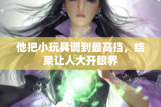 他把小玩具调到最高挡，结果让人大开眼界
