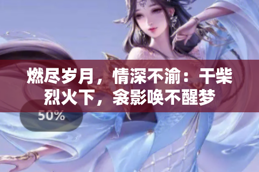 燃尽岁月，情深不渝：干柴烈火下，衾影唤不醒梦
