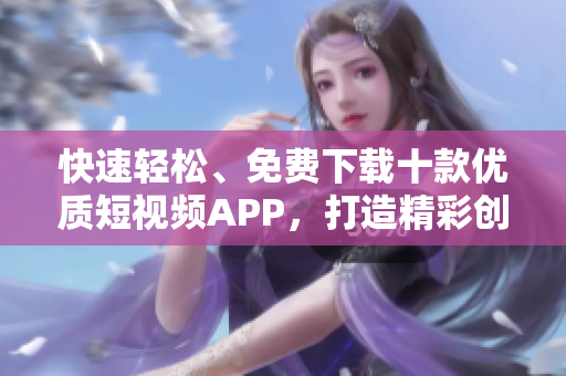 快速轻松、免费下载十款优质短视频APP，打造精彩创意，轻松分享乐趣!
