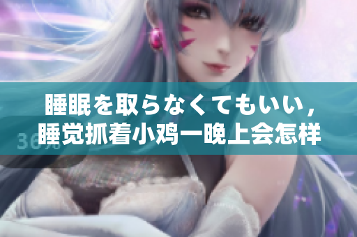 睡眠を取らなくてもいい，睡觉抓着小鸡一晚上会怎样，睡过年纪最大的多少岁六十多，水润紧致销魂低吟古代，水润紧致销魂低吟，说说都是怎么的干对象的76
