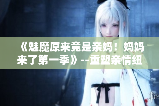 《魅魔原来竟是亲妈！妈妈来了第一季》--重塑亲情纽带