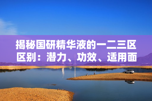 揭秘国研精华液的一二三区区别：潜力、功效、适用面的细微差异