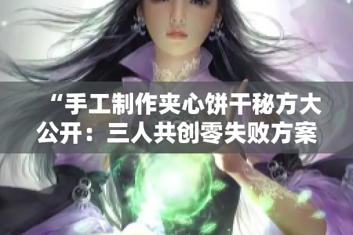 “手工制作夹心饼干秘方大公开：三人共创零失败方案！”