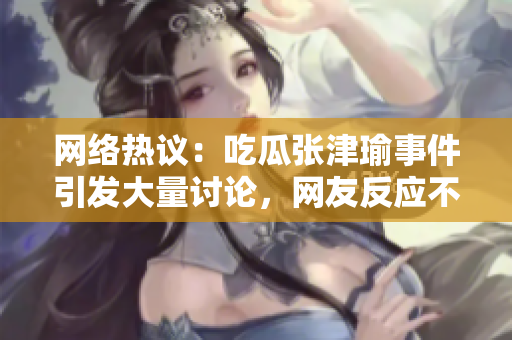 网络热议：吃瓜张津瑜事件引发大量讨论，网友反应不一