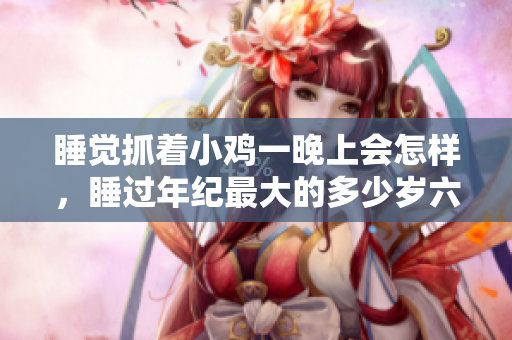 睡觉抓着小鸡一晚上会怎样，睡过年纪最大的多少岁六十多，水润紧致销魂低吟古代，水润紧致销魂低吟，说说都是怎么的干对象的，睡眠を取らなくてもいい981