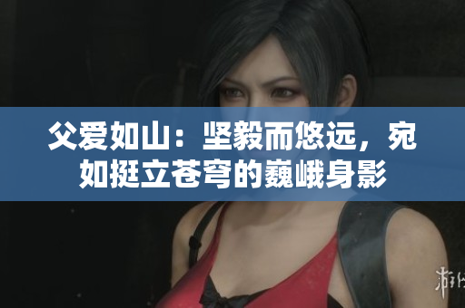 父爱如山：坚毅而悠远，宛如挺立苍穹的巍峨身影