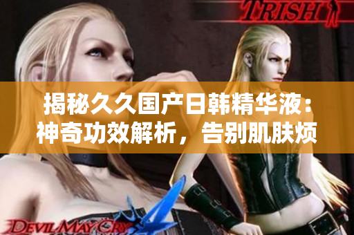揭秘久久国产日韩精华液：神奇功效解析，告别肌肤烦恼！