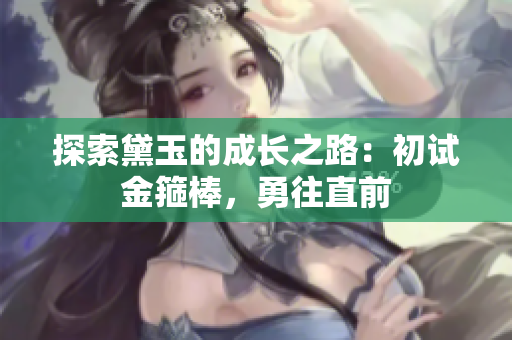 探索黛玉的成长之路：初试金箍棒，勇往直前