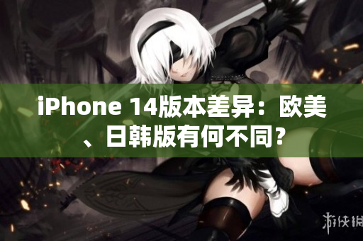 iPhone 14版本差异：欧美、日韩版有何不同？