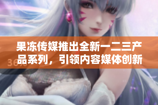 果冻传媒推出全新一二三产品系列，引领内容媒体创新风潮