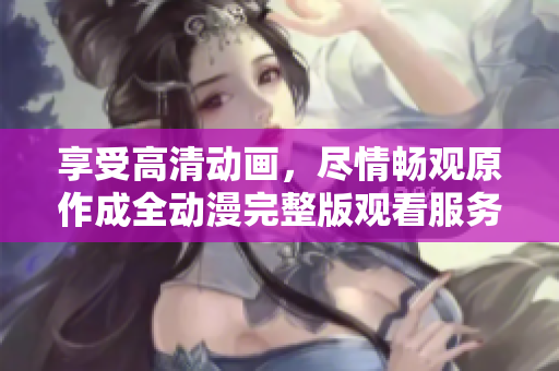 享受高清动画，尽情畅观原作成全动漫完整版观看服务