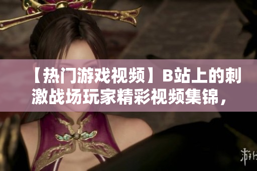 【热门游戏视频】B站上的刺激战场玩家精彩视频集锦，无处不在的刺激战场风潮！
