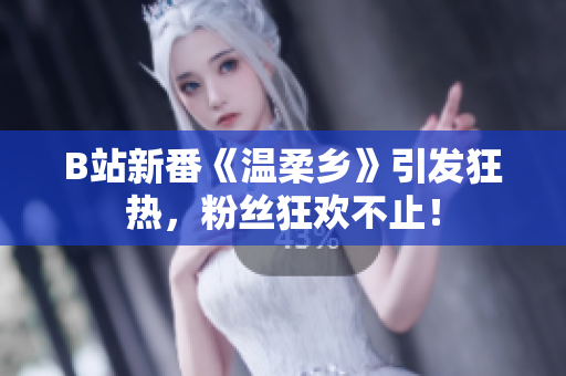 B站新番《温柔乡》引发狂热，粉丝狂欢不止！
