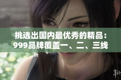 挑选出国内最优秀的精品：999品牌覆盖一、二、三线城市