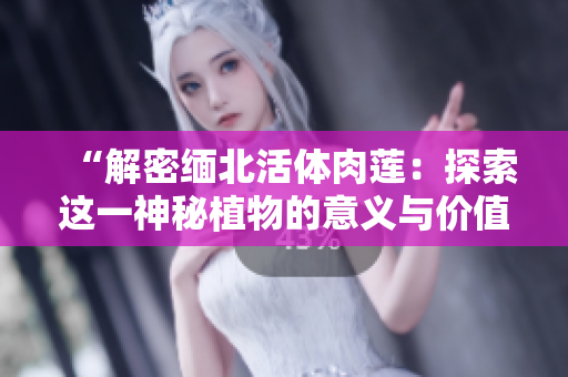“解密缅北活体肉莲：探索这一神秘植物的意义与价值”