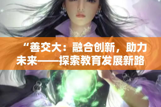 “善交大：融合创新，助力未来——探索教育发展新路径”