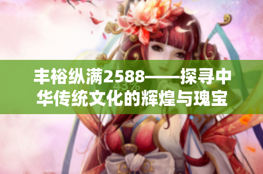 丰裕纵满2588——探寻中华传统文化的辉煌与瑰宝