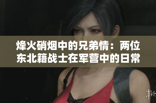 烽火硝烟中的兄弟情：两位东北籍战士在军营中的日常生活