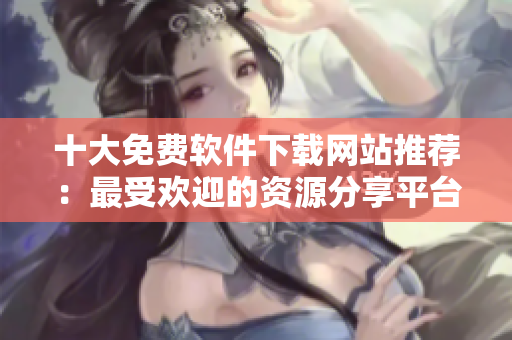 十大免费软件下载网站推荐：最受欢迎的资源分享平台