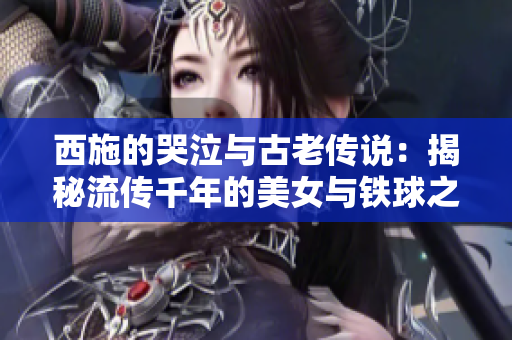 西施的哭泣与古老传说：揭秘流传千年的美女与铁球之谜