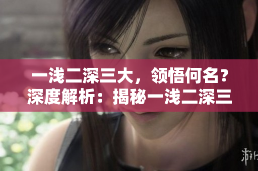 一浅二深三大，领悟何名？深度解析：揭秘一浅二深三大的内涵。