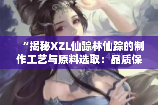 “揭秘XZL仙踪林仙踪的制作工艺与原料选取：品质保证背后的秘密”