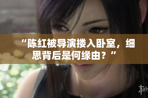 “陈红被导演搂入卧室，细思背后是何缘由？”