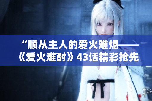 “顺从主人的爱火难熄——《爱火难酎》43话精彩抢先解读！”