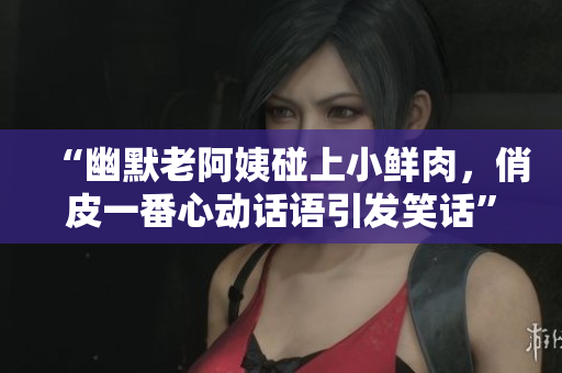 “幽默老阿姨碰上小鲜肉，俏皮一番心动话语引发笑话”