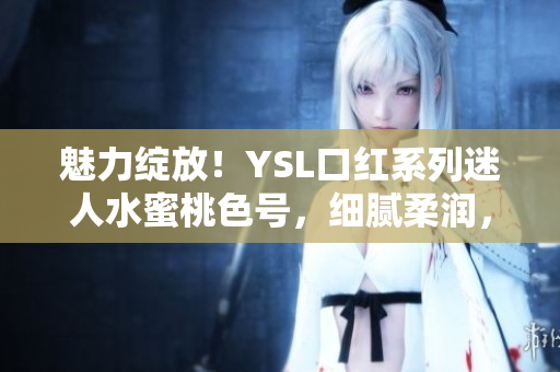 魅力绽放！YSL口红系列迷人水蜜桃色号，细腻柔润，唇色动人
