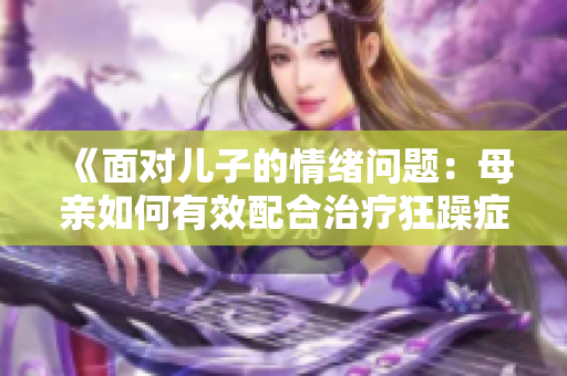 《面对儿子的情绪问题：母亲如何有效配合治疗狂躁症》