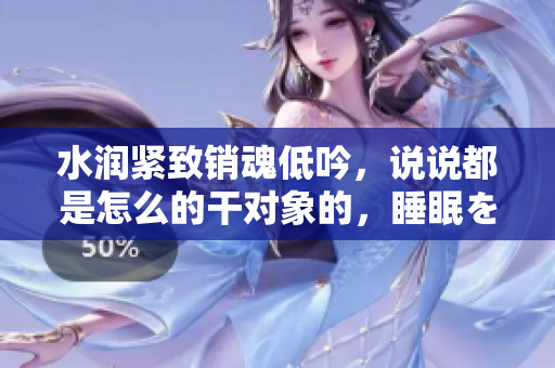 水润紧致销魂低吟，说说都是怎么的干对象的，睡眠を取らなくてもいい，睡觉抓着小鸡一晚上会怎样，睡过年纪最大的多少岁六十多，水润紧致销魂低吟古代54