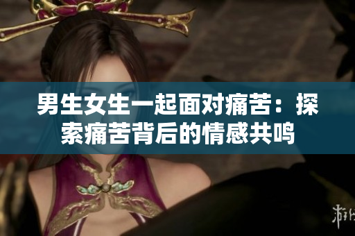 男生女生一起面对痛苦：探索痛苦背后的情感共鸣