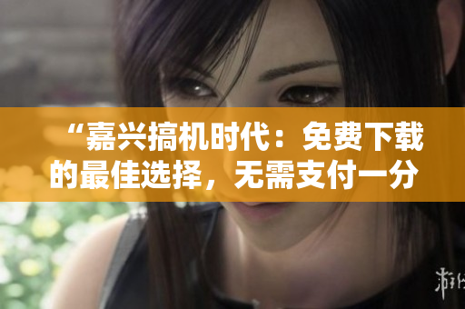 “嘉兴搞机时代：免费下载的最佳选择，无需支付一分钱”