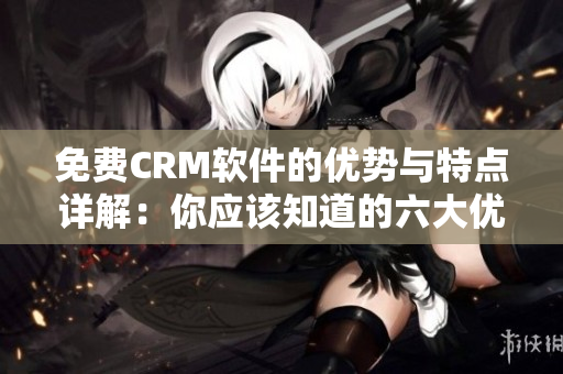 免费CRM软件的优势与特点详解：你应该知道的六大优点