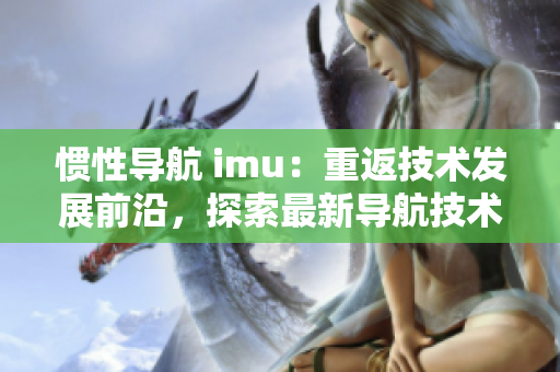 惯性导航 imu：重返技术发展前沿，探索最新导航技术。