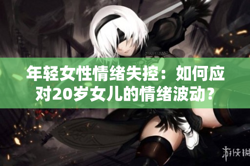 年轻女性情绪失控：如何应对20岁女儿的情绪波动？