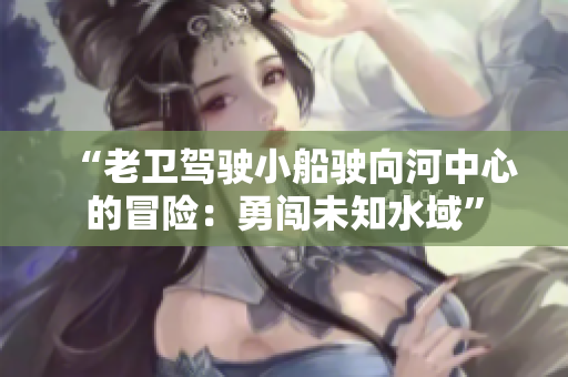 “老卫驾驶小船驶向河中心的冒险：勇闯未知水域”