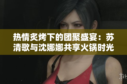 热情炙烤下的团聚盛宴：苏清歌与沈娜娜共享火锅时光