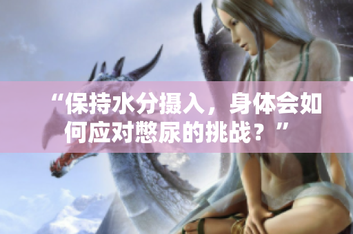 “保持水分摄入，身体会如何应对憋尿的挑战？”