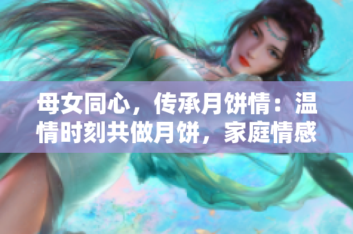 母女同心，传承月饼情：温情时刻共做月饼，家庭情感升华