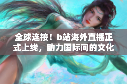 全球连接！b站海外直播正式上线，助力国际间的文化交流与互动
