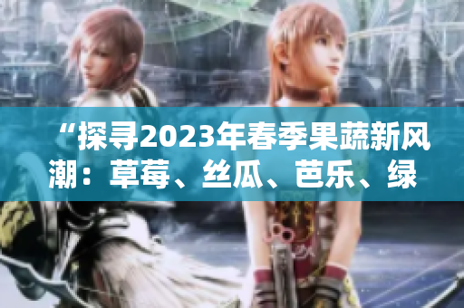 “探寻2023年春季果蔬新风潮：草莓、丝瓜、芭乐、绿巨人、樱桃、秋葵齐上阵，粉色系席卷味蕾！”