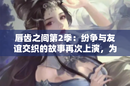 唇齿之间第2季：纷争与友谊交织的故事再次上演，为你呈现最真实的人性剖析