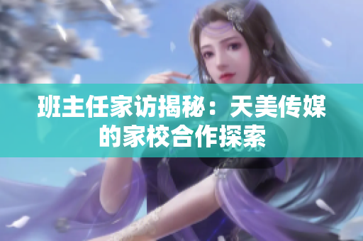 班主任家访揭秘：天美传媒的家校合作探索