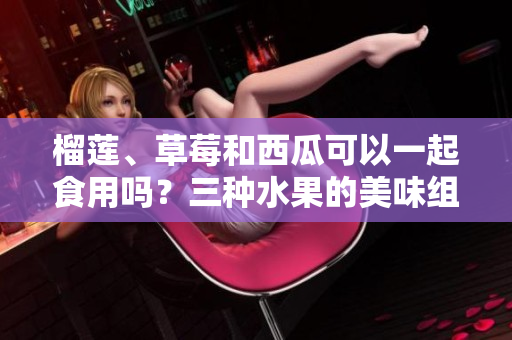 榴莲、草莓和西瓜可以一起食用吗？三种水果的美味组合可行吗？