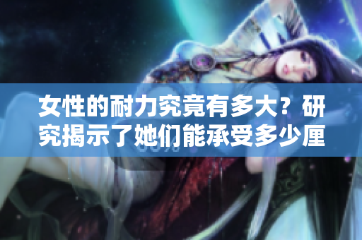 女性的耐力究竟有多大？研究揭示了她们能承受多少厘米的重量