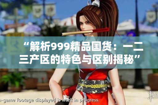 “解析999精品国货：一二三产区的特色与区别揭秘”