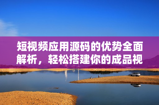 短视频应用源码的优势全面解析，轻松搭建你的成品视频平台
