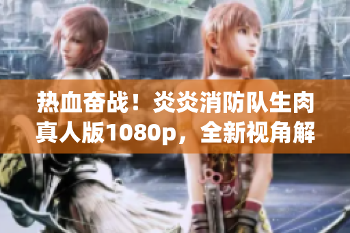 热血奋战！炎炎消防队生肉真人版1080p，全新视角解读消防英雄故事